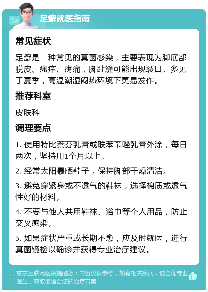 足癣就医指南 常见症状 足癣是一种常见的真菌感染，主要表现为脚底部脱皮、瘙痒、疼痛，脚趾缝可能出现裂口。多见于夏季，高温潮湿闷热环境下更易发作。 推荐科室 皮肤科 调理要点 1. 使用特比萘芬乳膏或联苯苄唑乳膏外涂，每日两次，坚持用1个月以上。 2. 经常太阳暴晒鞋子，保持脚部干燥清洁。 3. 避免穿紧身或不透气的鞋袜，选择棉质或透气性好的材料。 4. 不要与他人共用鞋袜、浴巾等个人用品，防止交叉感染。 5. 如果症状严重或长期不愈，应及时就医，进行真菌镜检以确诊并获得专业治疗建议。