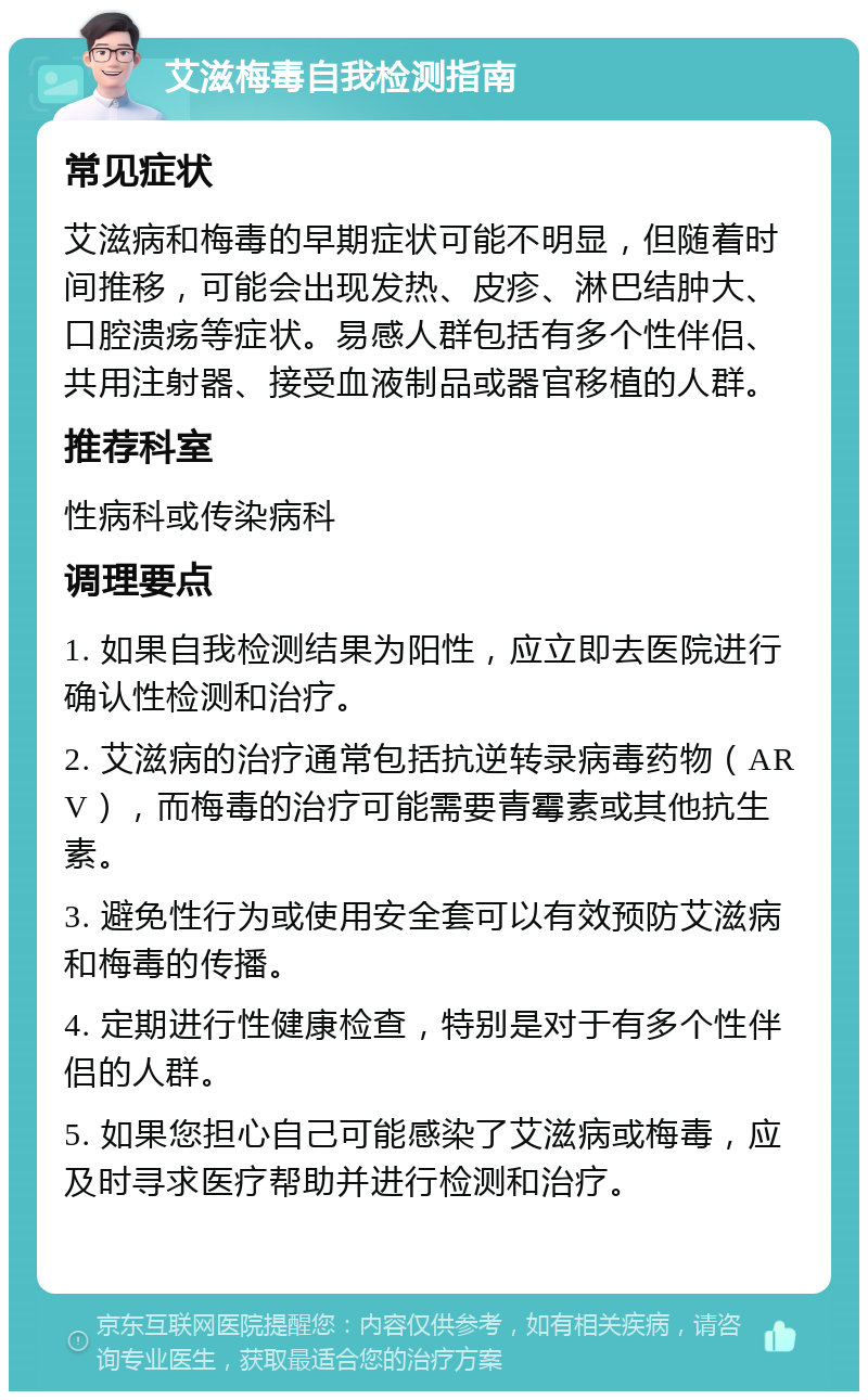 艾滋梅毒自我检测指南 常见症状 艾滋病和梅毒的早期症状可能不明显，但随着时间推移，可能会出现发热、皮疹、淋巴结肿大、口腔溃疡等症状。易感人群包括有多个性伴侣、共用注射器、接受血液制品或器官移植的人群。 推荐科室 性病科或传染病科 调理要点 1. 如果自我检测结果为阳性，应立即去医院进行确认性检测和治疗。 2. 艾滋病的治疗通常包括抗逆转录病毒药物（ARV），而梅毒的治疗可能需要青霉素或其他抗生素。 3. 避免性行为或使用安全套可以有效预防艾滋病和梅毒的传播。 4. 定期进行性健康检查，特别是对于有多个性伴侣的人群。 5. 如果您担心自己可能感染了艾滋病或梅毒，应及时寻求医疗帮助并进行检测和治疗。