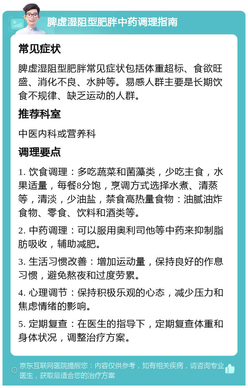 脾虚湿阻型肥胖中药调理指南 常见症状 脾虚湿阻型肥胖常见症状包括体重超标、食欲旺盛、消化不良、水肿等。易感人群主要是长期饮食不规律、缺乏运动的人群。 推荐科室 中医内科或营养科 调理要点 1. 饮食调理：多吃蔬菜和菌藻类，少吃主食，水果适量，每餐8分饱，烹调方式选择水煮、清蒸等，清淡，少油盐，禁食高热量食物：油腻油炸食物、零食、饮料和酒类等。 2. 中药调理：可以服用奥利司他等中药来抑制脂肪吸收，辅助减肥。 3. 生活习惯改善：增加运动量，保持良好的作息习惯，避免熬夜和过度劳累。 4. 心理调节：保持积极乐观的心态，减少压力和焦虑情绪的影响。 5. 定期复查：在医生的指导下，定期复查体重和身体状况，调整治疗方案。