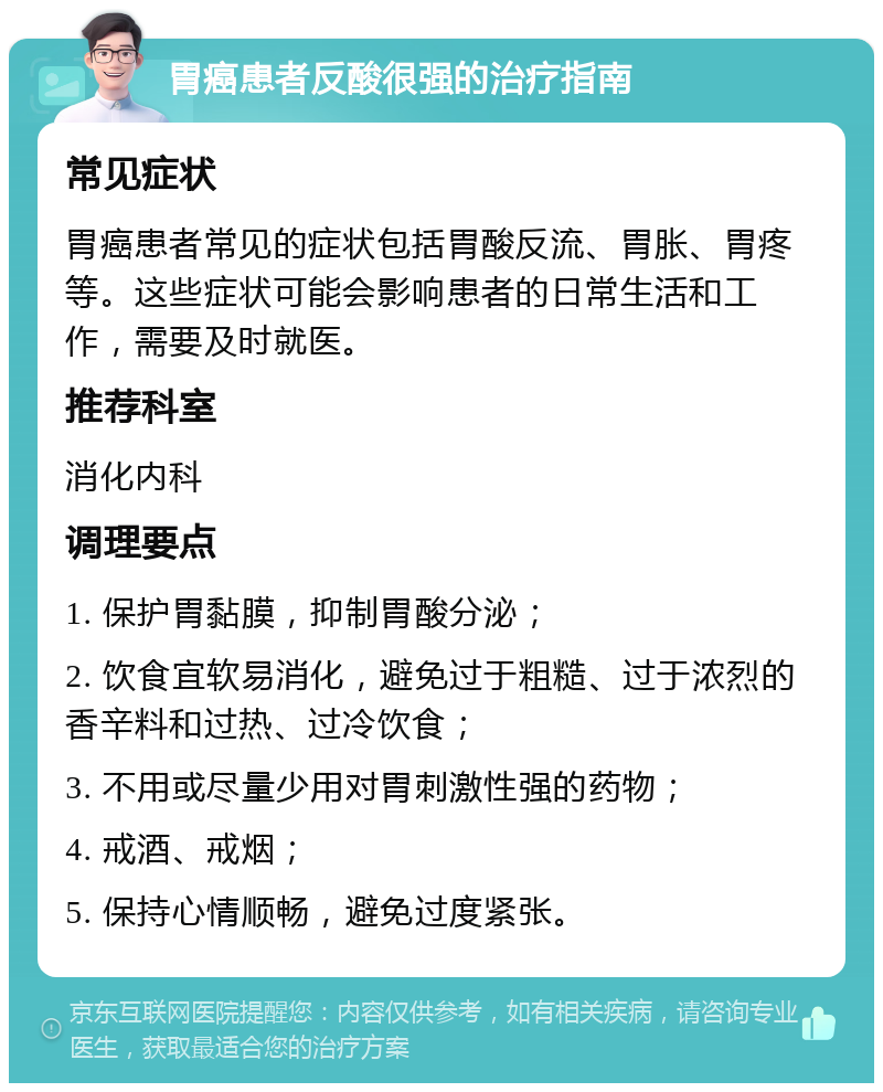 胃癌患者反酸很强的治疗指南 常见症状 胃癌患者常见的症状包括胃酸反流、胃胀、胃疼等。这些症状可能会影响患者的日常生活和工作，需要及时就医。 推荐科室 消化内科 调理要点 1. 保护胃黏膜，抑制胃酸分泌； 2. 饮食宜软易消化，避免过于粗糙、过于浓烈的香辛料和过热、过冷饮食； 3. 不用或尽量少用对胃刺激性强的药物； 4. 戒酒、戒烟； 5. 保持心情顺畅，避免过度紧张。