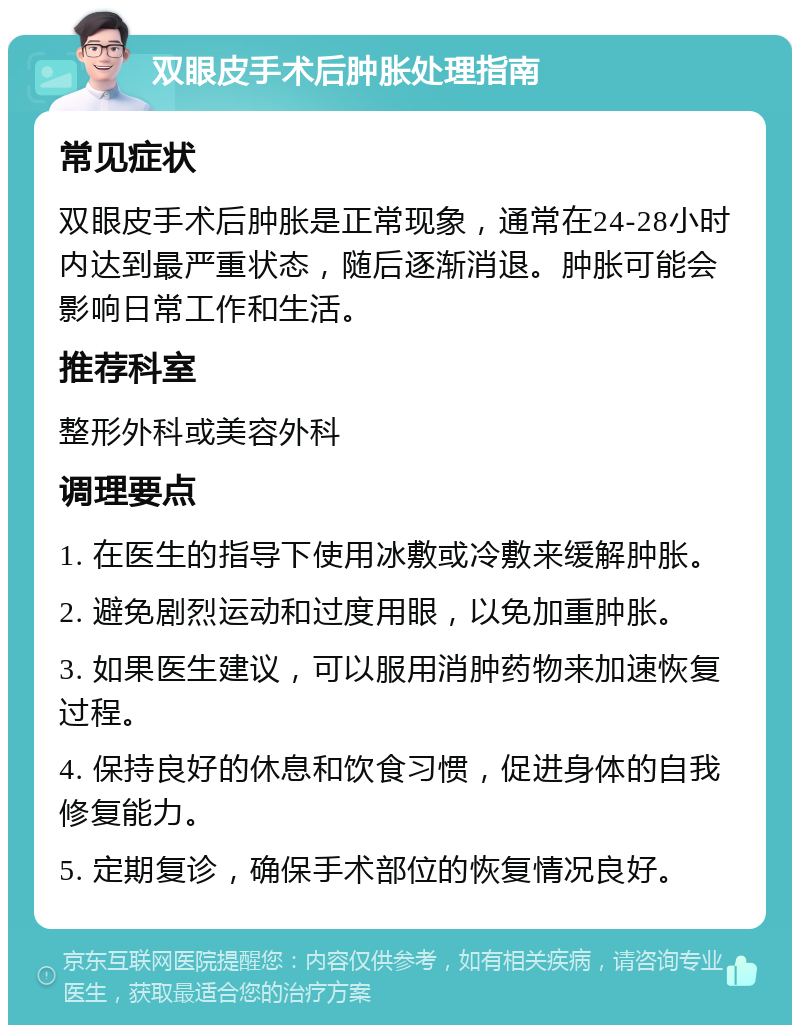 双眼皮手术后肿胀处理指南 常见症状 双眼皮手术后肿胀是正常现象，通常在24-28小时内达到最严重状态，随后逐渐消退。肿胀可能会影响日常工作和生活。 推荐科室 整形外科或美容外科 调理要点 1. 在医生的指导下使用冰敷或冷敷来缓解肿胀。 2. 避免剧烈运动和过度用眼，以免加重肿胀。 3. 如果医生建议，可以服用消肿药物来加速恢复过程。 4. 保持良好的休息和饮食习惯，促进身体的自我修复能力。 5. 定期复诊，确保手术部位的恢复情况良好。