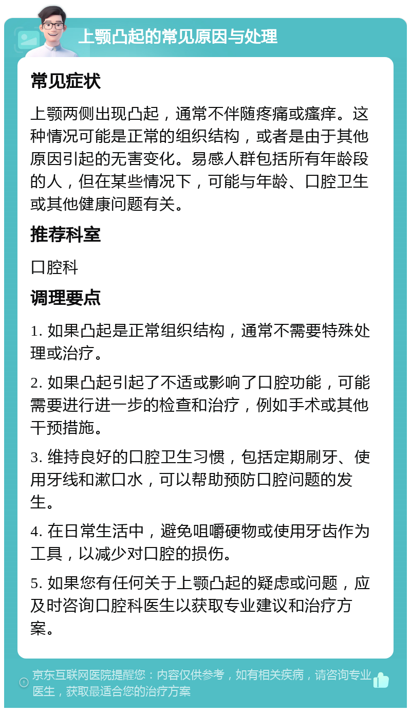 上颚凸起的常见原因与处理 常见症状 上颚两侧出现凸起，通常不伴随疼痛或瘙痒。这种情况可能是正常的组织结构，或者是由于其他原因引起的无害变化。易感人群包括所有年龄段的人，但在某些情况下，可能与年龄、口腔卫生或其他健康问题有关。 推荐科室 口腔科 调理要点 1. 如果凸起是正常组织结构，通常不需要特殊处理或治疗。 2. 如果凸起引起了不适或影响了口腔功能，可能需要进行进一步的检查和治疗，例如手术或其他干预措施。 3. 维持良好的口腔卫生习惯，包括定期刷牙、使用牙线和漱口水，可以帮助预防口腔问题的发生。 4. 在日常生活中，避免咀嚼硬物或使用牙齿作为工具，以减少对口腔的损伤。 5. 如果您有任何关于上颚凸起的疑虑或问题，应及时咨询口腔科医生以获取专业建议和治疗方案。