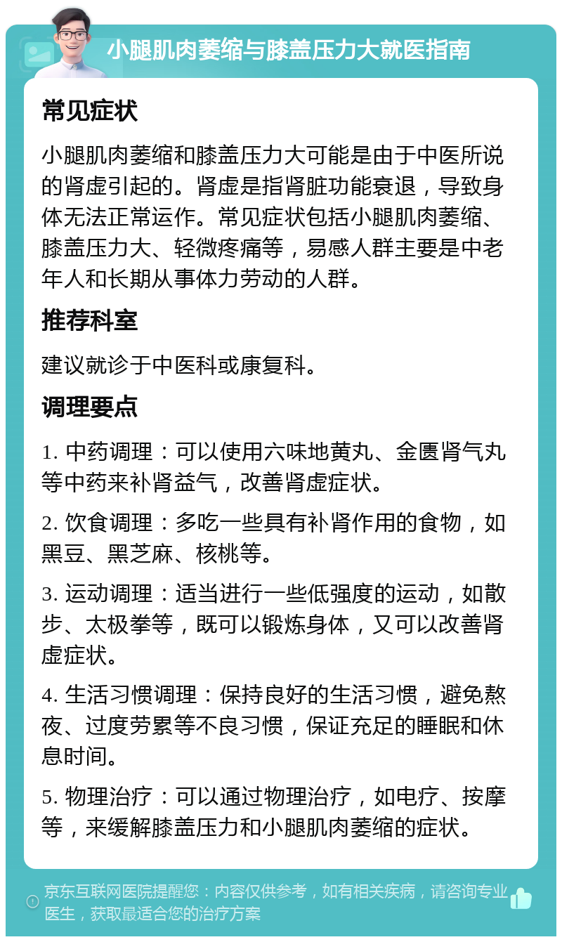 小腿肌肉萎缩与膝盖压力大就医指南 常见症状 小腿肌肉萎缩和膝盖压力大可能是由于中医所说的肾虚引起的。肾虚是指肾脏功能衰退，导致身体无法正常运作。常见症状包括小腿肌肉萎缩、膝盖压力大、轻微疼痛等，易感人群主要是中老年人和长期从事体力劳动的人群。 推荐科室 建议就诊于中医科或康复科。 调理要点 1. 中药调理：可以使用六味地黄丸、金匮肾气丸等中药来补肾益气，改善肾虚症状。 2. 饮食调理：多吃一些具有补肾作用的食物，如黑豆、黑芝麻、核桃等。 3. 运动调理：适当进行一些低强度的运动，如散步、太极拳等，既可以锻炼身体，又可以改善肾虚症状。 4. 生活习惯调理：保持良好的生活习惯，避免熬夜、过度劳累等不良习惯，保证充足的睡眠和休息时间。 5. 物理治疗：可以通过物理治疗，如电疗、按摩等，来缓解膝盖压力和小腿肌肉萎缩的症状。