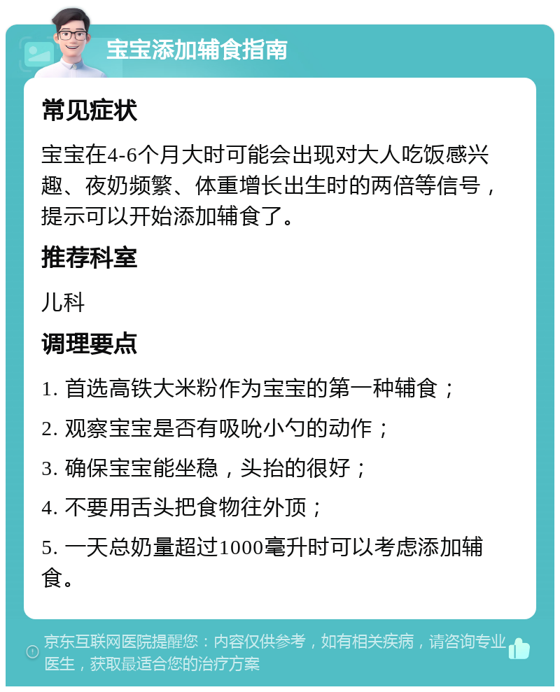 宝宝添加辅食指南 常见症状 宝宝在4-6个月大时可能会出现对大人吃饭感兴趣、夜奶频繁、体重增长出生时的两倍等信号，提示可以开始添加辅食了。 推荐科室 儿科 调理要点 1. 首选高铁大米粉作为宝宝的第一种辅食； 2. 观察宝宝是否有吸吮小勺的动作； 3. 确保宝宝能坐稳，头抬的很好； 4. 不要用舌头把食物往外顶； 5. 一天总奶量超过1000毫升时可以考虑添加辅食。