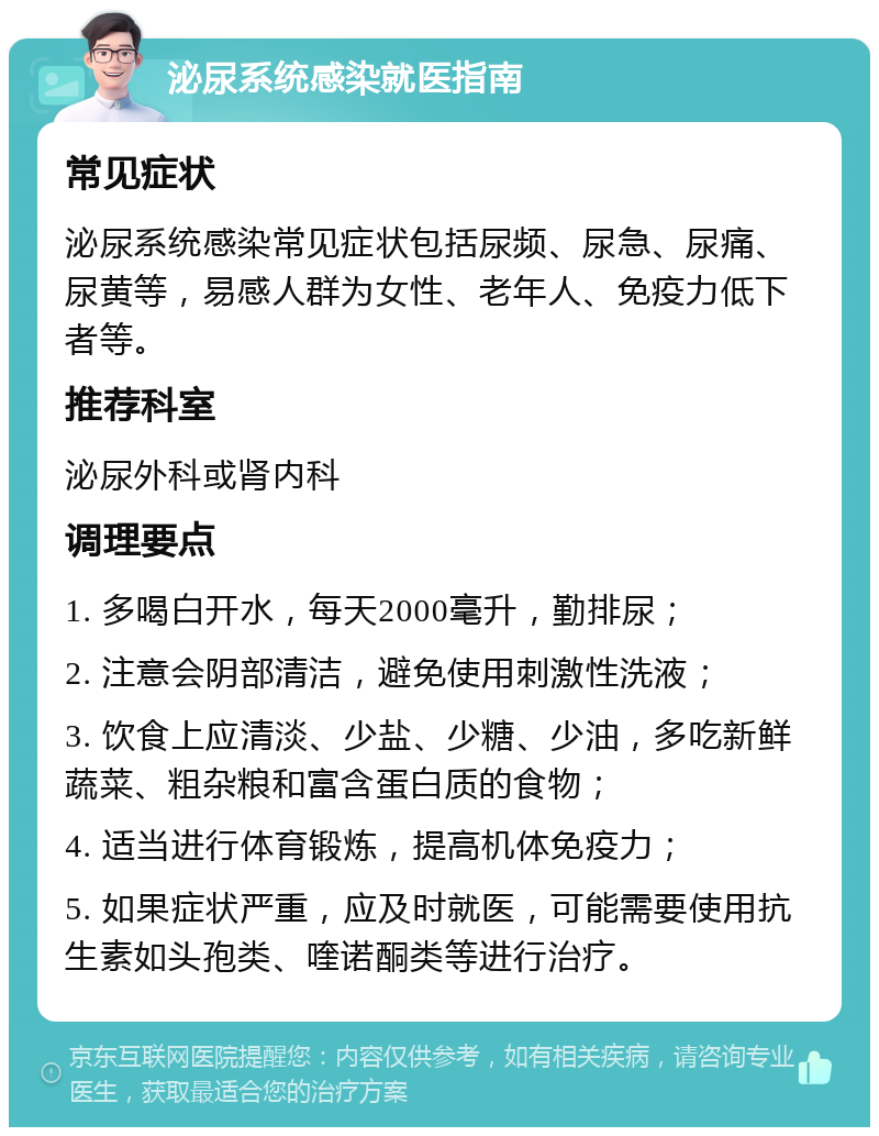 泌尿系统感染就医指南 常见症状 泌尿系统感染常见症状包括尿频、尿急、尿痛、尿黄等，易感人群为女性、老年人、免疫力低下者等。 推荐科室 泌尿外科或肾内科 调理要点 1. 多喝白开水，每天2000毫升，勤排尿； 2. 注意会阴部清洁，避免使用刺激性洗液； 3. 饮食上应清淡、少盐、少糖、少油，多吃新鲜蔬菜、粗杂粮和富含蛋白质的食物； 4. 适当进行体育锻炼，提高机体免疫力； 5. 如果症状严重，应及时就医，可能需要使用抗生素如头孢类、喹诺酮类等进行治疗。