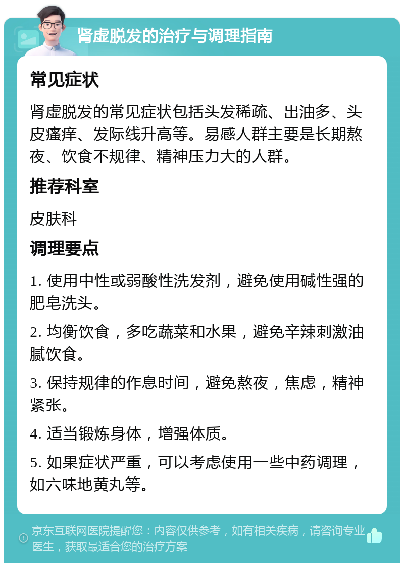 肾虚脱发的治疗与调理指南 常见症状 肾虚脱发的常见症状包括头发稀疏、出油多、头皮瘙痒、发际线升高等。易感人群主要是长期熬夜、饮食不规律、精神压力大的人群。 推荐科室 皮肤科 调理要点 1. 使用中性或弱酸性洗发剂，避免使用碱性强的肥皂洗头。 2. 均衡饮食，多吃蔬菜和水果，避免辛辣刺激油腻饮食。 3. 保持规律的作息时间，避免熬夜，焦虑，精神紧张。 4. 适当锻炼身体，增强体质。 5. 如果症状严重，可以考虑使用一些中药调理，如六味地黄丸等。