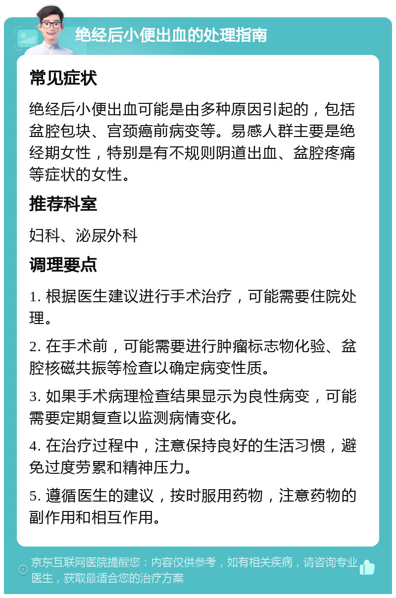 绝经后小便出血的处理指南 常见症状 绝经后小便出血可能是由多种原因引起的，包括盆腔包块、宫颈癌前病变等。易感人群主要是绝经期女性，特别是有不规则阴道出血、盆腔疼痛等症状的女性。 推荐科室 妇科、泌尿外科 调理要点 1. 根据医生建议进行手术治疗，可能需要住院处理。 2. 在手术前，可能需要进行肿瘤标志物化验、盆腔核磁共振等检查以确定病变性质。 3. 如果手术病理检查结果显示为良性病变，可能需要定期复查以监测病情变化。 4. 在治疗过程中，注意保持良好的生活习惯，避免过度劳累和精神压力。 5. 遵循医生的建议，按时服用药物，注意药物的副作用和相互作用。