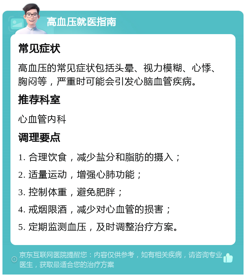 高血压就医指南 常见症状 高血压的常见症状包括头晕、视力模糊、心悸、胸闷等，严重时可能会引发心脑血管疾病。 推荐科室 心血管内科 调理要点 1. 合理饮食，减少盐分和脂肪的摄入； 2. 适量运动，增强心肺功能； 3. 控制体重，避免肥胖； 4. 戒烟限酒，减少对心血管的损害； 5. 定期监测血压，及时调整治疗方案。