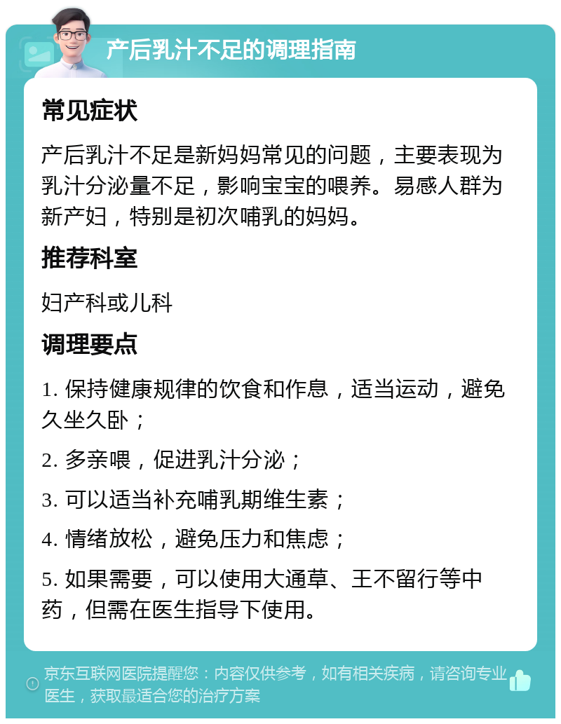 产后乳汁不足的调理指南 常见症状 产后乳汁不足是新妈妈常见的问题，主要表现为乳汁分泌量不足，影响宝宝的喂养。易感人群为新产妇，特别是初次哺乳的妈妈。 推荐科室 妇产科或儿科 调理要点 1. 保持健康规律的饮食和作息，适当运动，避免久坐久卧； 2. 多亲喂，促进乳汁分泌； 3. 可以适当补充哺乳期维生素； 4. 情绪放松，避免压力和焦虑； 5. 如果需要，可以使用大通草、王不留行等中药，但需在医生指导下使用。