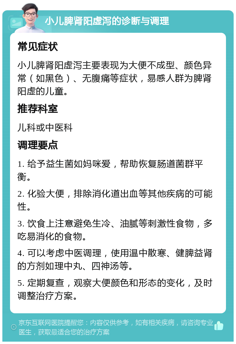 小儿脾肾阳虚泻的诊断与调理 常见症状 小儿脾肾阳虚泻主要表现为大便不成型、颜色异常（如黑色）、无腹痛等症状，易感人群为脾肾阳虚的儿童。 推荐科室 儿科或中医科 调理要点 1. 给予益生菌如妈咪爱，帮助恢复肠道菌群平衡。 2. 化验大便，排除消化道出血等其他疾病的可能性。 3. 饮食上注意避免生冷、油腻等刺激性食物，多吃易消化的食物。 4. 可以考虑中医调理，使用温中散寒、健脾益肾的方剂如理中丸、四神汤等。 5. 定期复查，观察大便颜色和形态的变化，及时调整治疗方案。