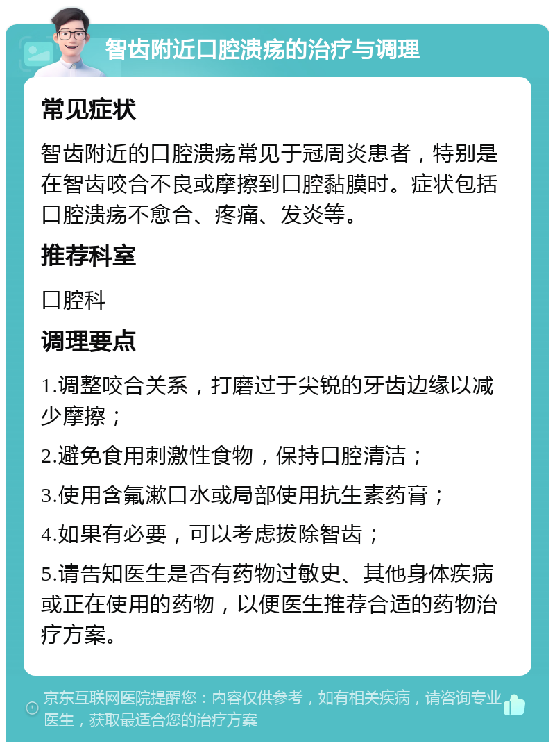 智齿附近口腔溃疡的治疗与调理 常见症状 智齿附近的口腔溃疡常见于冠周炎患者，特别是在智齿咬合不良或摩擦到口腔黏膜时。症状包括口腔溃疡不愈合、疼痛、发炎等。 推荐科室 口腔科 调理要点 1.调整咬合关系，打磨过于尖锐的牙齿边缘以减少摩擦； 2.避免食用刺激性食物，保持口腔清洁； 3.使用含氟漱口水或局部使用抗生素药膏； 4.如果有必要，可以考虑拔除智齿； 5.请告知医生是否有药物过敏史、其他身体疾病或正在使用的药物，以便医生推荐合适的药物治疗方案。