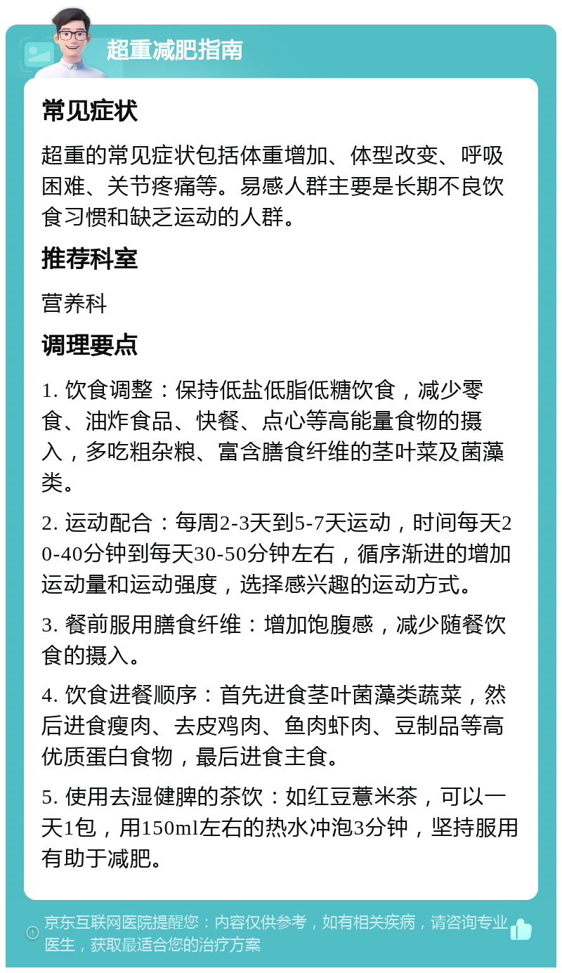 超重减肥指南 常见症状 超重的常见症状包括体重增加、体型改变、呼吸困难、关节疼痛等。易感人群主要是长期不良饮食习惯和缺乏运动的人群。 推荐科室 营养科 调理要点 1. 饮食调整：保持低盐低脂低糖饮食，减少零食、油炸食品、快餐、点心等高能量食物的摄入，多吃粗杂粮、富含膳食纤维的茎叶菜及菌藻类。 2. 运动配合：每周2-3天到5-7天运动，时间每天20-40分钟到每天30-50分钟左右，循序渐进的增加运动量和运动强度，选择感兴趣的运动方式。 3. 餐前服用膳食纤维：增加饱腹感，减少随餐饮食的摄入。 4. 饮食进餐顺序：首先进食茎叶菌藻类蔬菜，然后进食瘦肉、去皮鸡肉、鱼肉虾肉、豆制品等高优质蛋白食物，最后进食主食。 5. 使用去湿健脾的茶饮：如红豆薏米茶，可以一天1包，用150ml左右的热水冲泡3分钟，坚持服用有助于减肥。