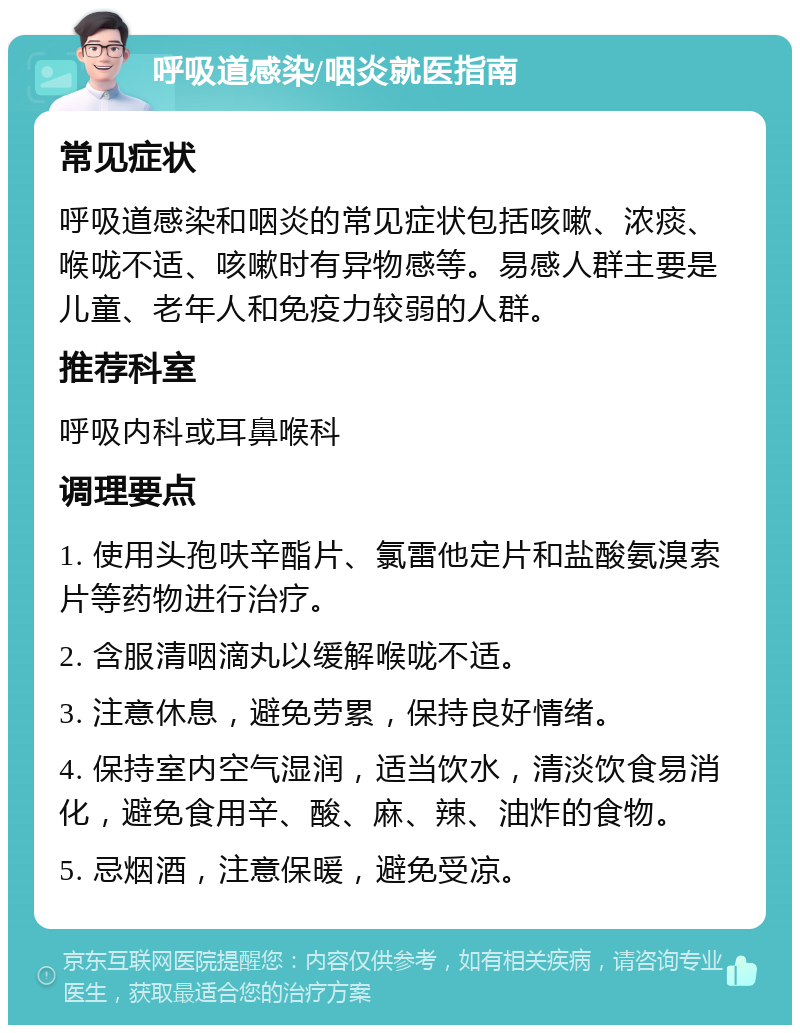 呼吸道感染/咽炎就医指南 常见症状 呼吸道感染和咽炎的常见症状包括咳嗽、浓痰、喉咙不适、咳嗽时有异物感等。易感人群主要是儿童、老年人和免疫力较弱的人群。 推荐科室 呼吸内科或耳鼻喉科 调理要点 1. 使用头孢呋辛酯片、氯雷他定片和盐酸氨溴索片等药物进行治疗。 2. 含服清咽滴丸以缓解喉咙不适。 3. 注意休息，避免劳累，保持良好情绪。 4. 保持室内空气湿润，适当饮水，清淡饮食易消化，避免食用辛、酸、麻、辣、油炸的食物。 5. 忌烟酒，注意保暖，避免受凉。