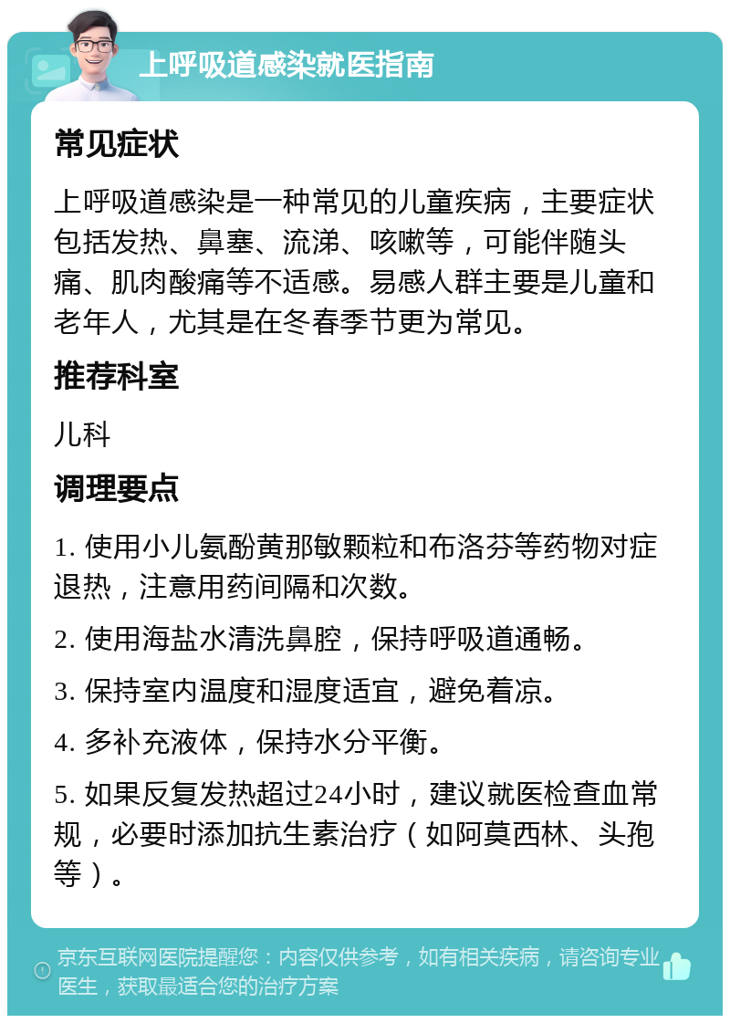 上呼吸道感染就医指南 常见症状 上呼吸道感染是一种常见的儿童疾病，主要症状包括发热、鼻塞、流涕、咳嗽等，可能伴随头痛、肌肉酸痛等不适感。易感人群主要是儿童和老年人，尤其是在冬春季节更为常见。 推荐科室 儿科 调理要点 1. 使用小儿氨酚黄那敏颗粒和布洛芬等药物对症退热，注意用药间隔和次数。 2. 使用海盐水清洗鼻腔，保持呼吸道通畅。 3. 保持室内温度和湿度适宜，避免着凉。 4. 多补充液体，保持水分平衡。 5. 如果反复发热超过24小时，建议就医检查血常规，必要时添加抗生素治疗（如阿莫西林、头孢等）。