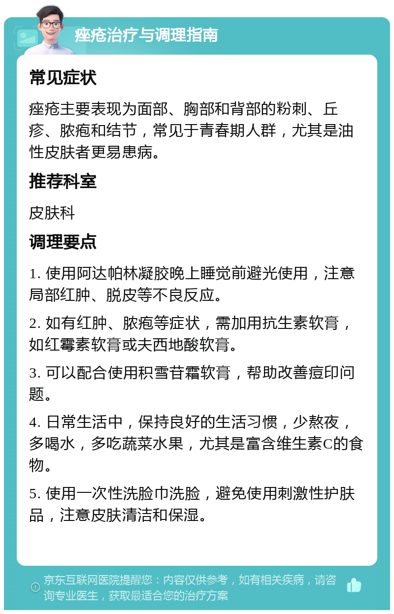 痤疮治疗与调理指南 常见症状 痤疮主要表现为面部、胸部和背部的粉刺、丘疹、脓疱和结节，常见于青春期人群，尤其是油性皮肤者更易患病。 推荐科室 皮肤科 调理要点 1. 使用阿达帕林凝胶晚上睡觉前避光使用，注意局部红肿、脱皮等不良反应。 2. 如有红肿、脓疱等症状，需加用抗生素软膏，如红霉素软膏或夫西地酸软膏。 3. 可以配合使用积雪苷霜软膏，帮助改善痘印问题。 4. 日常生活中，保持良好的生活习惯，少熬夜，多喝水，多吃蔬菜水果，尤其是富含维生素C的食物。 5. 使用一次性洗脸巾洗脸，避免使用刺激性护肤品，注意皮肤清洁和保湿。