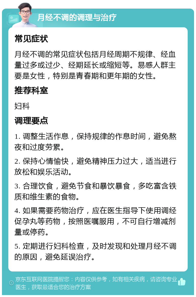 月经不调的调理与治疗 常见症状 月经不调的常见症状包括月经周期不规律、经血量过多或过少、经期延长或缩短等。易感人群主要是女性，特别是青春期和更年期的女性。 推荐科室 妇科 调理要点 1. 调整生活作息，保持规律的作息时间，避免熬夜和过度劳累。 2. 保持心情愉快，避免精神压力过大，适当进行放松和娱乐活动。 3. 合理饮食，避免节食和暴饮暴食，多吃富含铁质和维生素的食物。 4. 如果需要药物治疗，应在医生指导下使用调经促孕丸等药物，按照医嘱服用，不可自行增减剂量或停药。 5. 定期进行妇科检查，及时发现和处理月经不调的原因，避免延误治疗。