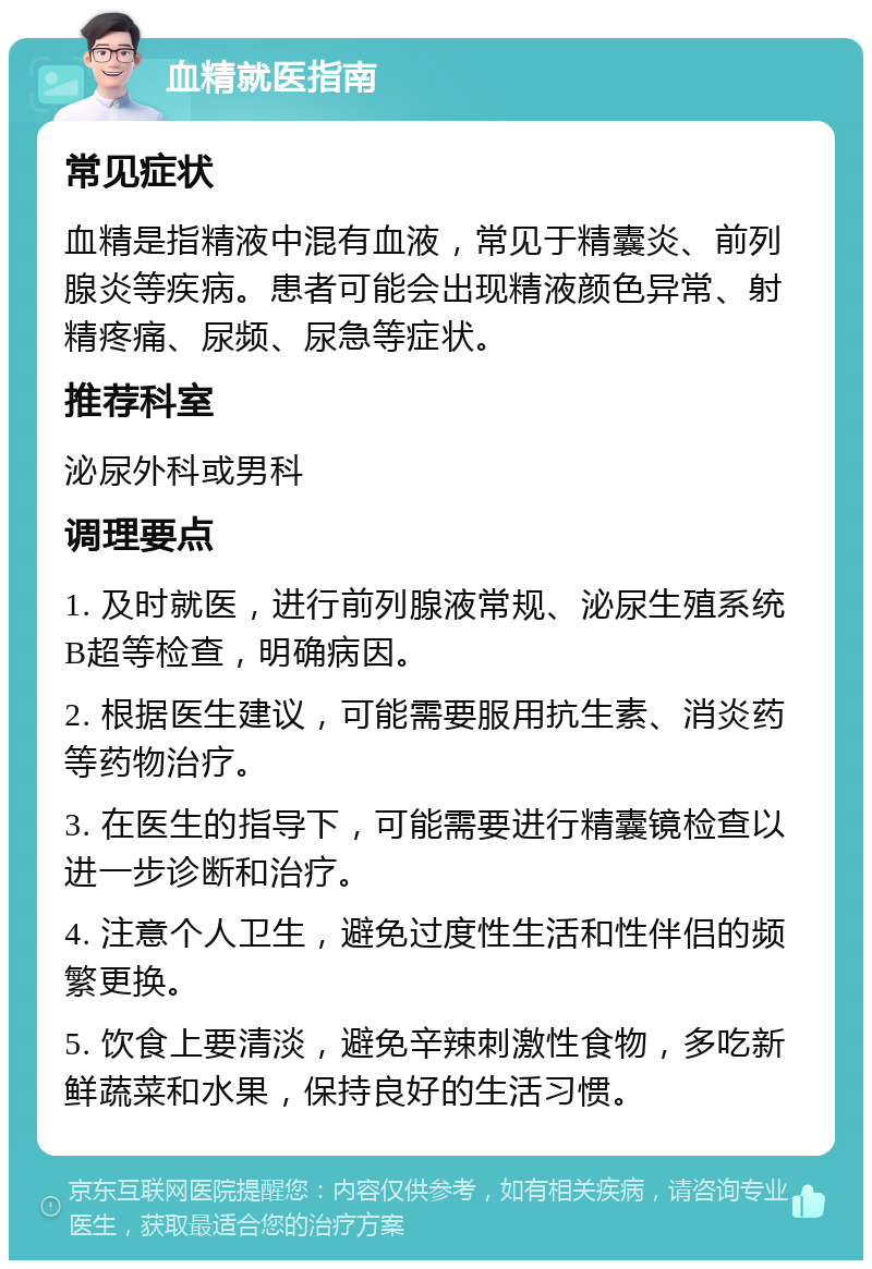 血精就医指南 常见症状 血精是指精液中混有血液，常见于精囊炎、前列腺炎等疾病。患者可能会出现精液颜色异常、射精疼痛、尿频、尿急等症状。 推荐科室 泌尿外科或男科 调理要点 1. 及时就医，进行前列腺液常规、泌尿生殖系统B超等检查，明确病因。 2. 根据医生建议，可能需要服用抗生素、消炎药等药物治疗。 3. 在医生的指导下，可能需要进行精囊镜检查以进一步诊断和治疗。 4. 注意个人卫生，避免过度性生活和性伴侣的频繁更换。 5. 饮食上要清淡，避免辛辣刺激性食物，多吃新鲜蔬菜和水果，保持良好的生活习惯。