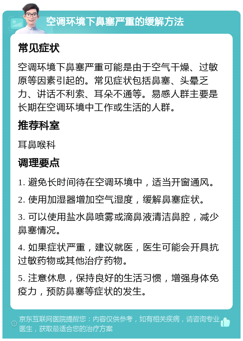 空调环境下鼻塞严重的缓解方法 常见症状 空调环境下鼻塞严重可能是由于空气干燥、过敏原等因素引起的。常见症状包括鼻塞、头晕乏力、讲话不利索、耳朵不通等。易感人群主要是长期在空调环境中工作或生活的人群。 推荐科室 耳鼻喉科 调理要点 1. 避免长时间待在空调环境中，适当开窗通风。 2. 使用加湿器增加空气湿度，缓解鼻塞症状。 3. 可以使用盐水鼻喷雾或滴鼻液清洁鼻腔，减少鼻塞情况。 4. 如果症状严重，建议就医，医生可能会开具抗过敏药物或其他治疗药物。 5. 注意休息，保持良好的生活习惯，增强身体免疫力，预防鼻塞等症状的发生。