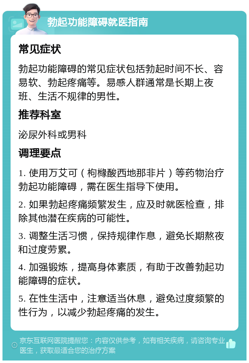 勃起功能障碍就医指南 常见症状 勃起功能障碍的常见症状包括勃起时间不长、容易软、勃起疼痛等。易感人群通常是长期上夜班、生活不规律的男性。 推荐科室 泌尿外科或男科 调理要点 1. 使用万艾可（枸橼酸西地那非片）等药物治疗勃起功能障碍，需在医生指导下使用。 2. 如果勃起疼痛频繁发生，应及时就医检查，排除其他潜在疾病的可能性。 3. 调整生活习惯，保持规律作息，避免长期熬夜和过度劳累。 4. 加强锻炼，提高身体素质，有助于改善勃起功能障碍的症状。 5. 在性生活中，注意适当休息，避免过度频繁的性行为，以减少勃起疼痛的发生。