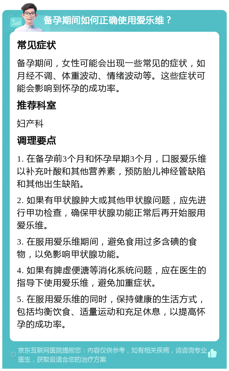 备孕期间如何正确使用爱乐维？ 常见症状 备孕期间，女性可能会出现一些常见的症状，如月经不调、体重波动、情绪波动等。这些症状可能会影响到怀孕的成功率。 推荐科室 妇产科 调理要点 1. 在备孕前3个月和怀孕早期3个月，口服爱乐维以补充叶酸和其他营养素，预防胎儿神经管缺陷和其他出生缺陷。 2. 如果有甲状腺肿大或其他甲状腺问题，应先进行甲功检查，确保甲状腺功能正常后再开始服用爱乐维。 3. 在服用爱乐维期间，避免食用过多含碘的食物，以免影响甲状腺功能。 4. 如果有脾虚便溏等消化系统问题，应在医生的指导下使用爱乐维，避免加重症状。 5. 在服用爱乐维的同时，保持健康的生活方式，包括均衡饮食、适量运动和充足休息，以提高怀孕的成功率。