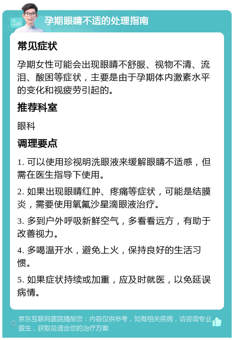 孕期眼睛不适的处理指南 常见症状 孕期女性可能会出现眼睛不舒服、视物不清、流泪、酸困等症状，主要是由于孕期体内激素水平的变化和视疲劳引起的。 推荐科室 眼科 调理要点 1. 可以使用珍视明洗眼液来缓解眼睛不适感，但需在医生指导下使用。 2. 如果出现眼睛红肿、疼痛等症状，可能是结膜炎，需要使用氧氟沙星滴眼液治疗。 3. 多到户外呼吸新鲜空气，多看看远方，有助于改善视力。 4. 多喝温开水，避免上火，保持良好的生活习惯。 5. 如果症状持续或加重，应及时就医，以免延误病情。