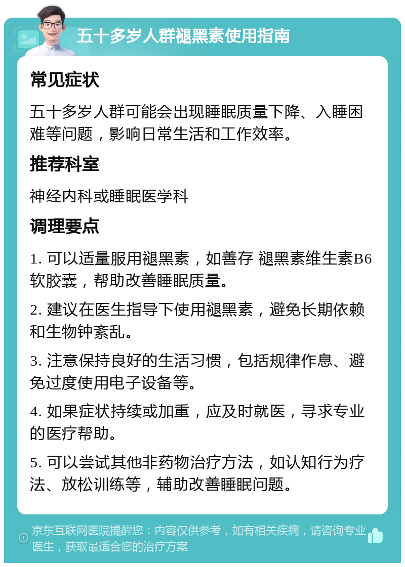 五十多岁人群褪黑素使用指南 常见症状 五十多岁人群可能会出现睡眠质量下降、入睡困难等问题，影响日常生活和工作效率。 推荐科室 神经内科或睡眠医学科 调理要点 1. 可以适量服用褪黑素，如善存 褪黑素维生素B6软胶囊，帮助改善睡眠质量。 2. 建议在医生指导下使用褪黑素，避免长期依赖和生物钟紊乱。 3. 注意保持良好的生活习惯，包括规律作息、避免过度使用电子设备等。 4. 如果症状持续或加重，应及时就医，寻求专业的医疗帮助。 5. 可以尝试其他非药物治疗方法，如认知行为疗法、放松训练等，辅助改善睡眠问题。