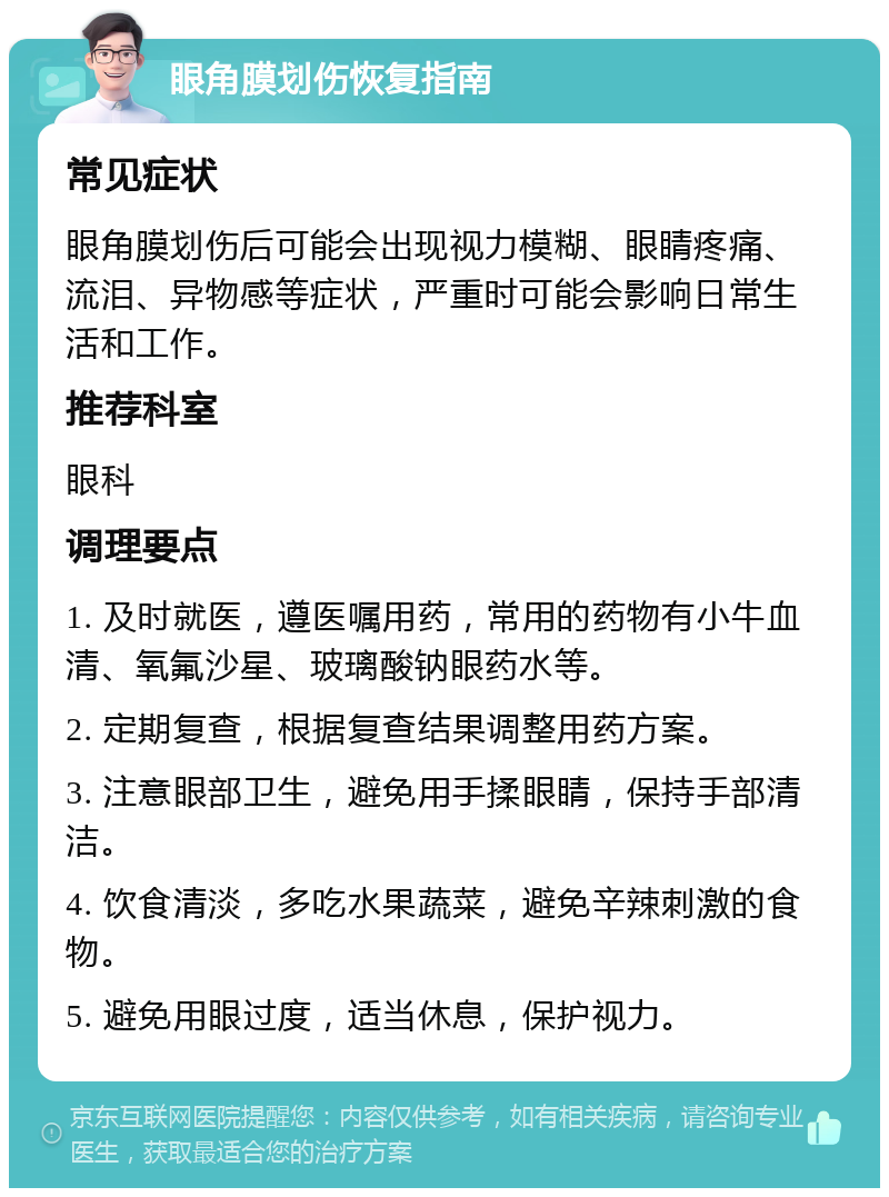 眼角膜划伤恢复指南 常见症状 眼角膜划伤后可能会出现视力模糊、眼睛疼痛、流泪、异物感等症状，严重时可能会影响日常生活和工作。 推荐科室 眼科 调理要点 1. 及时就医，遵医嘱用药，常用的药物有小牛血清、氧氟沙星、玻璃酸钠眼药水等。 2. 定期复查，根据复查结果调整用药方案。 3. 注意眼部卫生，避免用手揉眼睛，保持手部清洁。 4. 饮食清淡，多吃水果蔬菜，避免辛辣刺激的食物。 5. 避免用眼过度，适当休息，保护视力。