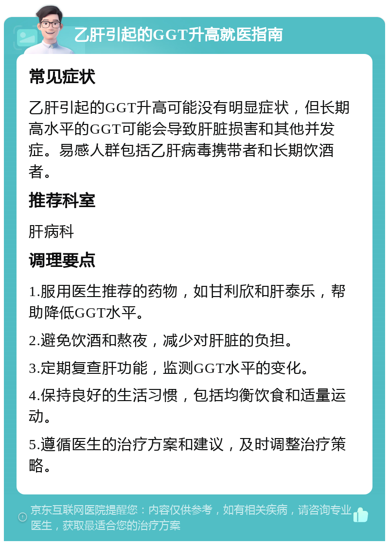 乙肝引起的GGT升高就医指南 常见症状 乙肝引起的GGT升高可能没有明显症状，但长期高水平的GGT可能会导致肝脏损害和其他并发症。易感人群包括乙肝病毒携带者和长期饮酒者。 推荐科室 肝病科 调理要点 1.服用医生推荐的药物，如甘利欣和肝泰乐，帮助降低GGT水平。 2.避免饮酒和熬夜，减少对肝脏的负担。 3.定期复查肝功能，监测GGT水平的变化。 4.保持良好的生活习惯，包括均衡饮食和适量运动。 5.遵循医生的治疗方案和建议，及时调整治疗策略。