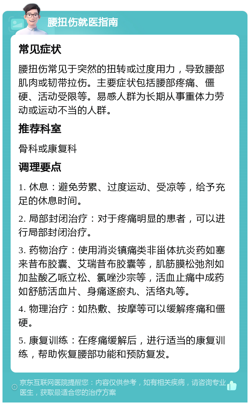 腰扭伤就医指南 常见症状 腰扭伤常见于突然的扭转或过度用力，导致腰部肌肉或韧带拉伤。主要症状包括腰部疼痛、僵硬、活动受限等。易感人群为长期从事重体力劳动或运动不当的人群。 推荐科室 骨科或康复科 调理要点 1. 休息：避免劳累、过度运动、受凉等，给予充足的休息时间。 2. 局部封闭治疗：对于疼痛明显的患者，可以进行局部封闭治疗。 3. 药物治疗：使用消炎镇痛类非甾体抗炎药如塞来昔布胶囊、艾瑞昔布胶囊等，肌筋膜松弛剂如加盐酸乙哌立松、氯唑沙宗等，活血止痛中成药如舒筋活血片、身痛逐瘀丸、活络丸等。 4. 物理治疗：如热敷、按摩等可以缓解疼痛和僵硬。 5. 康复训练：在疼痛缓解后，进行适当的康复训练，帮助恢复腰部功能和预防复发。