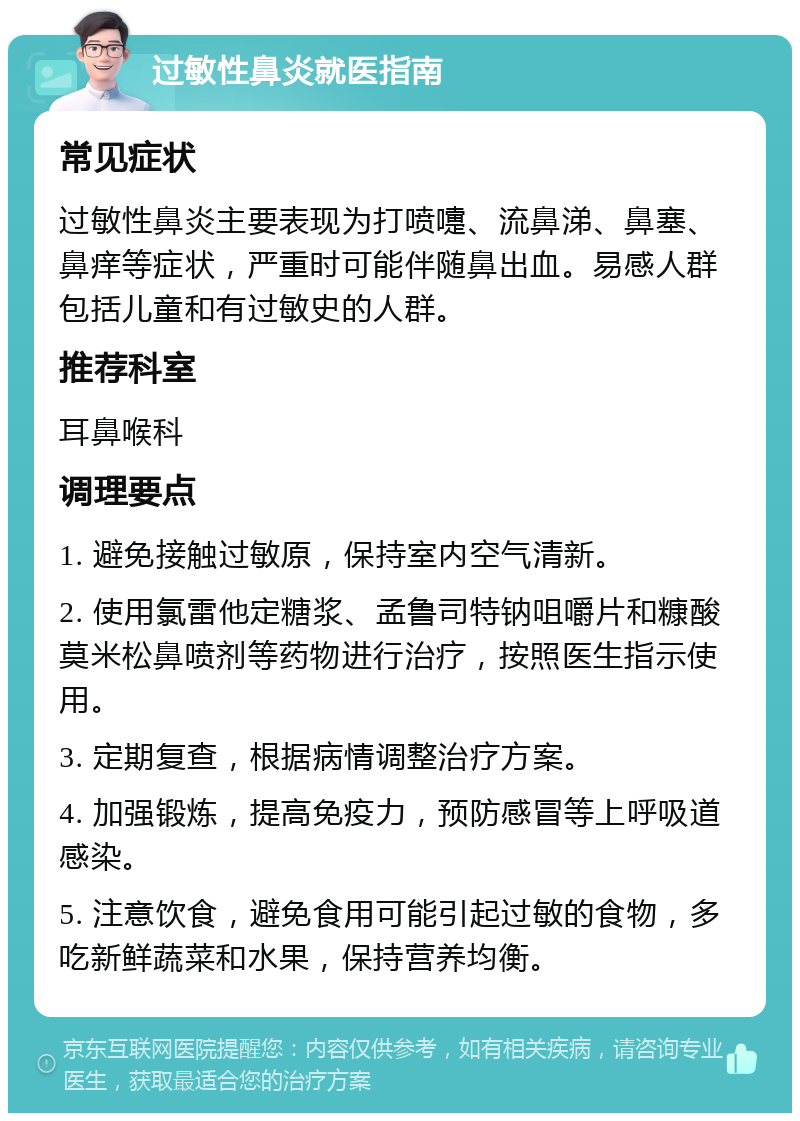 过敏性鼻炎就医指南 常见症状 过敏性鼻炎主要表现为打喷嚏、流鼻涕、鼻塞、鼻痒等症状，严重时可能伴随鼻出血。易感人群包括儿童和有过敏史的人群。 推荐科室 耳鼻喉科 调理要点 1. 避免接触过敏原，保持室内空气清新。 2. 使用氯雷他定糖浆、孟鲁司特钠咀嚼片和糠酸莫米松鼻喷剂等药物进行治疗，按照医生指示使用。 3. 定期复查，根据病情调整治疗方案。 4. 加强锻炼，提高免疫力，预防感冒等上呼吸道感染。 5. 注意饮食，避免食用可能引起过敏的食物，多吃新鲜蔬菜和水果，保持营养均衡。