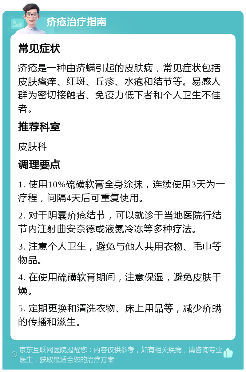 疥疮治疗指南 常见症状 疥疮是一种由疥螨引起的皮肤病，常见症状包括皮肤瘙痒、红斑、丘疹、水疱和结节等。易感人群为密切接触者、免疫力低下者和个人卫生不佳者。 推荐科室 皮肤科 调理要点 1. 使用10%硫磺软膏全身涂抹，连续使用3天为一疗程，间隔4天后可重复使用。 2. 对于阴囊疥疮结节，可以就诊于当地医院行结节内注射曲安奈德或液氮冷冻等多种疗法。 3. 注意个人卫生，避免与他人共用衣物、毛巾等物品。 4. 在使用硫磺软膏期间，注意保湿，避免皮肤干燥。 5. 定期更换和清洗衣物、床上用品等，减少疥螨的传播和滋生。