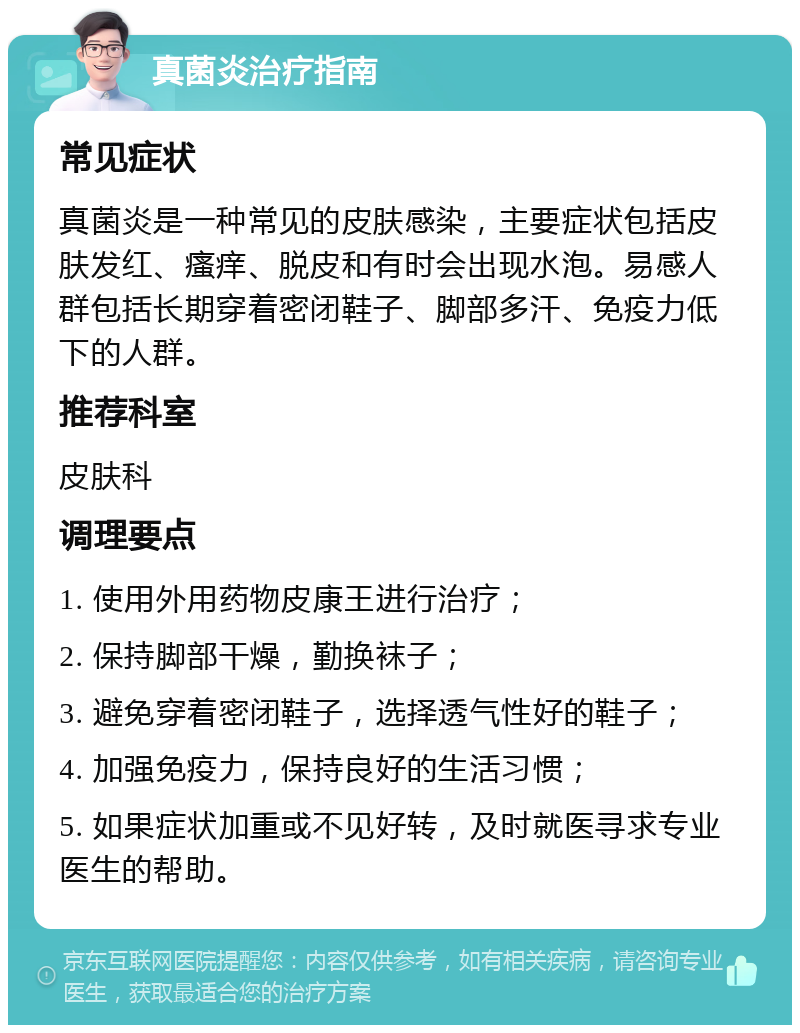 真菌炎治疗指南 常见症状 真菌炎是一种常见的皮肤感染，主要症状包括皮肤发红、瘙痒、脱皮和有时会出现水泡。易感人群包括长期穿着密闭鞋子、脚部多汗、免疫力低下的人群。 推荐科室 皮肤科 调理要点 1. 使用外用药物皮康王进行治疗； 2. 保持脚部干燥，勤换袜子； 3. 避免穿着密闭鞋子，选择透气性好的鞋子； 4. 加强免疫力，保持良好的生活习惯； 5. 如果症状加重或不见好转，及时就医寻求专业医生的帮助。