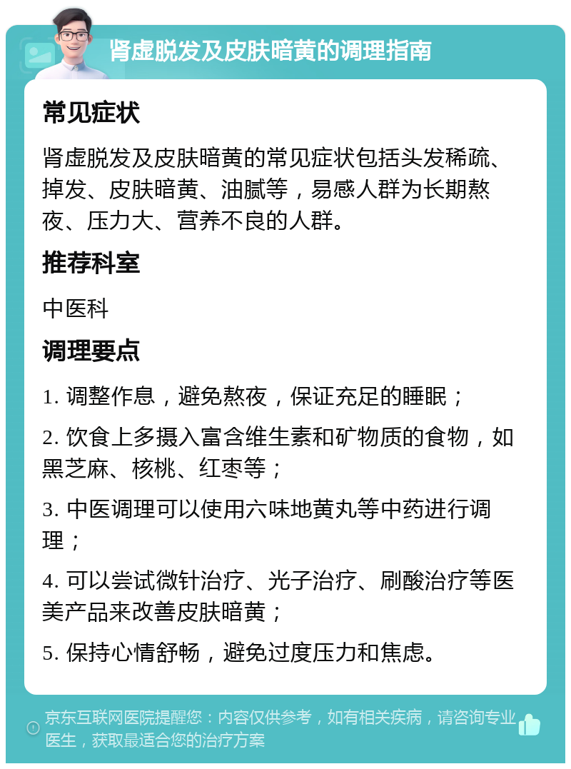 肾虚脱发及皮肤暗黄的调理指南 常见症状 肾虚脱发及皮肤暗黄的常见症状包括头发稀疏、掉发、皮肤暗黄、油腻等，易感人群为长期熬夜、压力大、营养不良的人群。 推荐科室 中医科 调理要点 1. 调整作息，避免熬夜，保证充足的睡眠； 2. 饮食上多摄入富含维生素和矿物质的食物，如黑芝麻、核桃、红枣等； 3. 中医调理可以使用六味地黄丸等中药进行调理； 4. 可以尝试微针治疗、光子治疗、刷酸治疗等医美产品来改善皮肤暗黄； 5. 保持心情舒畅，避免过度压力和焦虑。