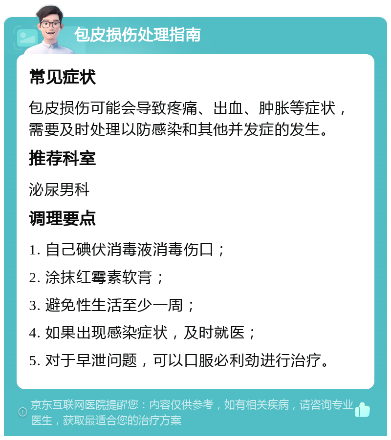 包皮损伤处理指南 常见症状 包皮损伤可能会导致疼痛、出血、肿胀等症状，需要及时处理以防感染和其他并发症的发生。 推荐科室 泌尿男科 调理要点 1. 自己碘伏消毒液消毒伤口； 2. 涂抹红霉素软膏； 3. 避免性生活至少一周； 4. 如果出现感染症状，及时就医； 5. 对于早泄问题，可以口服必利劲进行治疗。