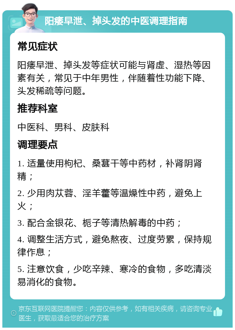 阳痿早泄、掉头发的中医调理指南 常见症状 阳痿早泄、掉头发等症状可能与肾虚、湿热等因素有关，常见于中年男性，伴随着性功能下降、头发稀疏等问题。 推荐科室 中医科、男科、皮肤科 调理要点 1. 适量使用枸杞、桑葚干等中药材，补肾阴肾精； 2. 少用肉苁蓉、淫羊藿等温燥性中药，避免上火； 3. 配合金银花、栀子等清热解毒的中药； 4. 调整生活方式，避免熬夜、过度劳累，保持规律作息； 5. 注意饮食，少吃辛辣、寒冷的食物，多吃清淡易消化的食物。