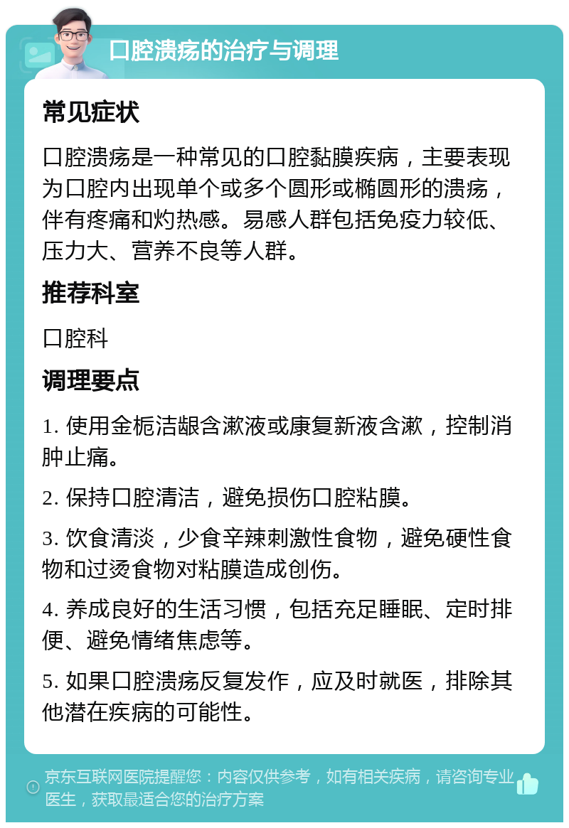 口腔溃疡的治疗与调理 常见症状 口腔溃疡是一种常见的口腔黏膜疾病，主要表现为口腔内出现单个或多个圆形或椭圆形的溃疡，伴有疼痛和灼热感。易感人群包括免疫力较低、压力大、营养不良等人群。 推荐科室 口腔科 调理要点 1. 使用金栀洁龈含漱液或康复新液含漱，控制消肿止痛。 2. 保持口腔清洁，避免损伤口腔粘膜。 3. 饮食清淡，少食辛辣刺激性食物，避免硬性食物和过烫食物对粘膜造成创伤。 4. 养成良好的生活习惯，包括充足睡眠、定时排便、避免情绪焦虑等。 5. 如果口腔溃疡反复发作，应及时就医，排除其他潜在疾病的可能性。