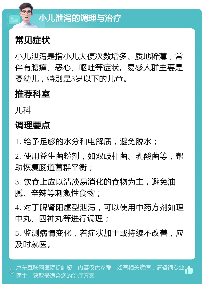 小儿泄泻的调理与治疗 常见症状 小儿泄泻是指小儿大便次数增多、质地稀薄，常伴有腹痛、恶心、呕吐等症状。易感人群主要是婴幼儿，特别是3岁以下的儿童。 推荐科室 儿科 调理要点 1. 给予足够的水分和电解质，避免脱水； 2. 使用益生菌粉剂，如双歧杆菌、乳酸菌等，帮助恢复肠道菌群平衡； 3. 饮食上应以清淡易消化的食物为主，避免油腻、辛辣等刺激性食物； 4. 对于脾肾阳虚型泄泻，可以使用中药方剂如理中丸、四神丸等进行调理； 5. 监测病情变化，若症状加重或持续不改善，应及时就医。