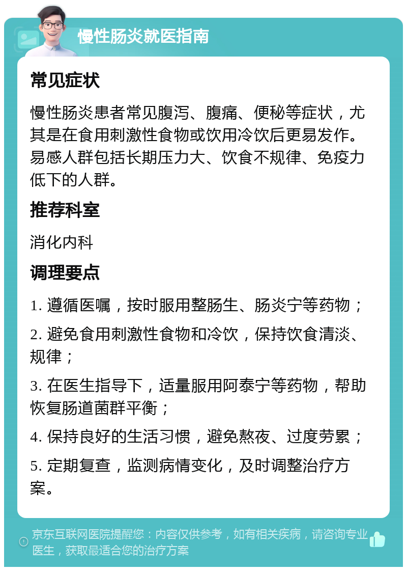 慢性肠炎就医指南 常见症状 慢性肠炎患者常见腹泻、腹痛、便秘等症状，尤其是在食用刺激性食物或饮用冷饮后更易发作。易感人群包括长期压力大、饮食不规律、免疫力低下的人群。 推荐科室 消化内科 调理要点 1. 遵循医嘱，按时服用整肠生、肠炎宁等药物； 2. 避免食用刺激性食物和冷饮，保持饮食清淡、规律； 3. 在医生指导下，适量服用阿泰宁等药物，帮助恢复肠道菌群平衡； 4. 保持良好的生活习惯，避免熬夜、过度劳累； 5. 定期复查，监测病情变化，及时调整治疗方案。