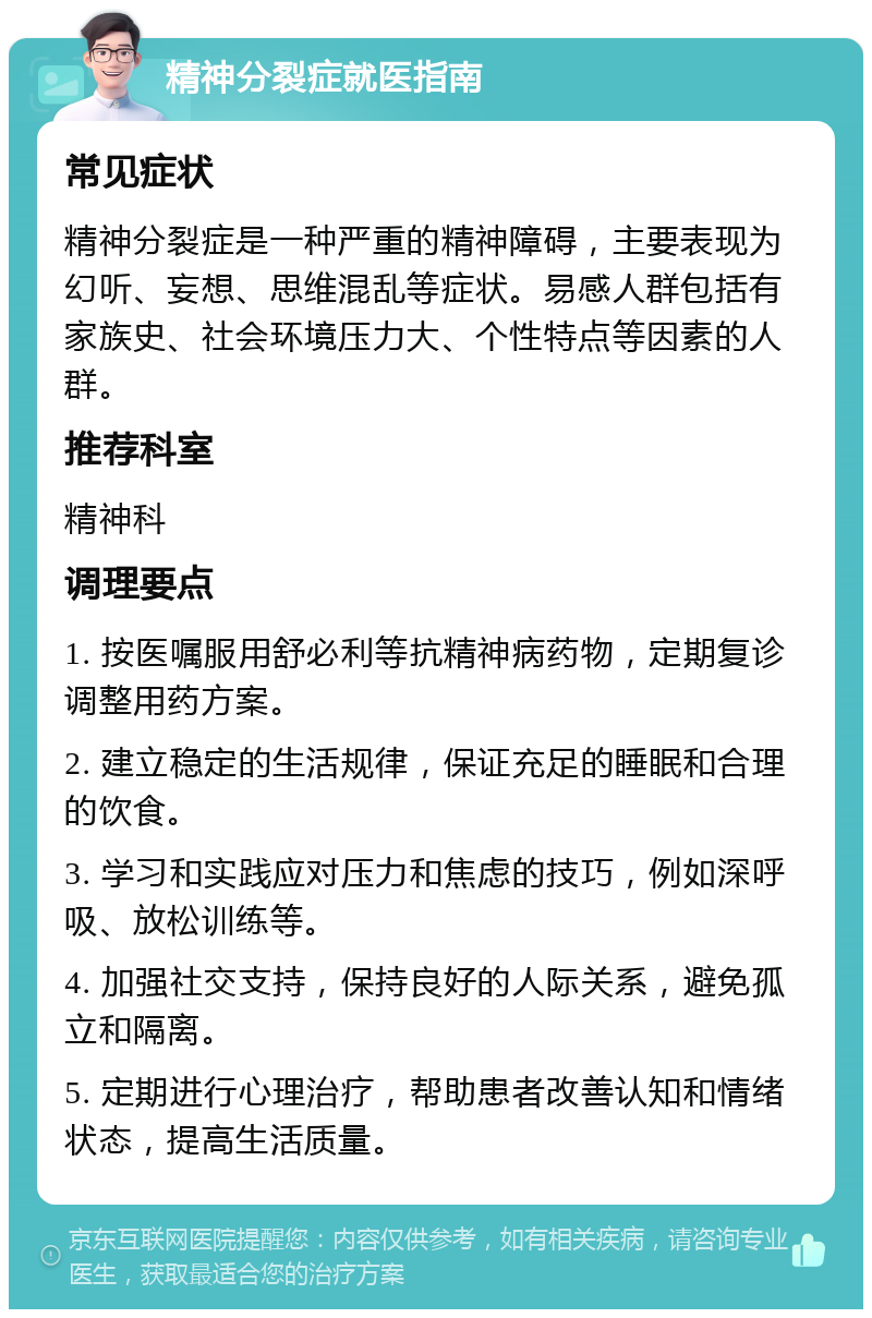 精神分裂症就医指南 常见症状 精神分裂症是一种严重的精神障碍，主要表现为幻听、妄想、思维混乱等症状。易感人群包括有家族史、社会环境压力大、个性特点等因素的人群。 推荐科室 精神科 调理要点 1. 按医嘱服用舒必利等抗精神病药物，定期复诊调整用药方案。 2. 建立稳定的生活规律，保证充足的睡眠和合理的饮食。 3. 学习和实践应对压力和焦虑的技巧，例如深呼吸、放松训练等。 4. 加强社交支持，保持良好的人际关系，避免孤立和隔离。 5. 定期进行心理治疗，帮助患者改善认知和情绪状态，提高生活质量。