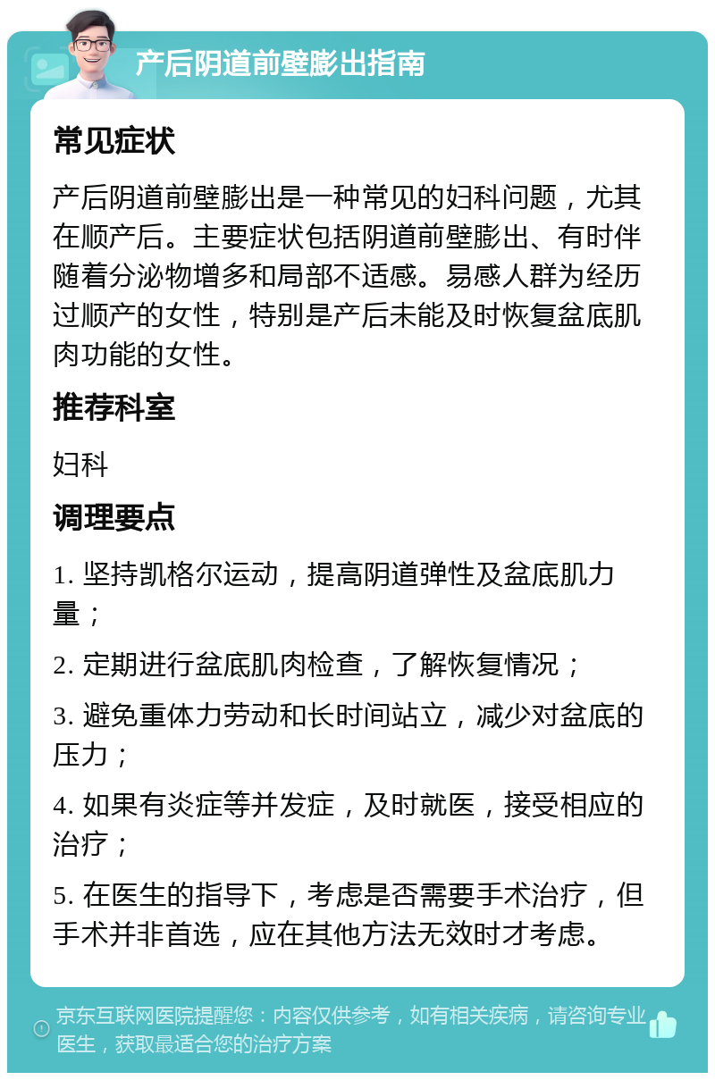 产后阴道前壁膨出指南 常见症状 产后阴道前壁膨出是一种常见的妇科问题，尤其在顺产后。主要症状包括阴道前壁膨出、有时伴随着分泌物增多和局部不适感。易感人群为经历过顺产的女性，特别是产后未能及时恢复盆底肌肉功能的女性。 推荐科室 妇科 调理要点 1. 坚持凯格尔运动，提高阴道弹性及盆底肌力量； 2. 定期进行盆底肌肉检查，了解恢复情况； 3. 避免重体力劳动和长时间站立，减少对盆底的压力； 4. 如果有炎症等并发症，及时就医，接受相应的治疗； 5. 在医生的指导下，考虑是否需要手术治疗，但手术并非首选，应在其他方法无效时才考虑。