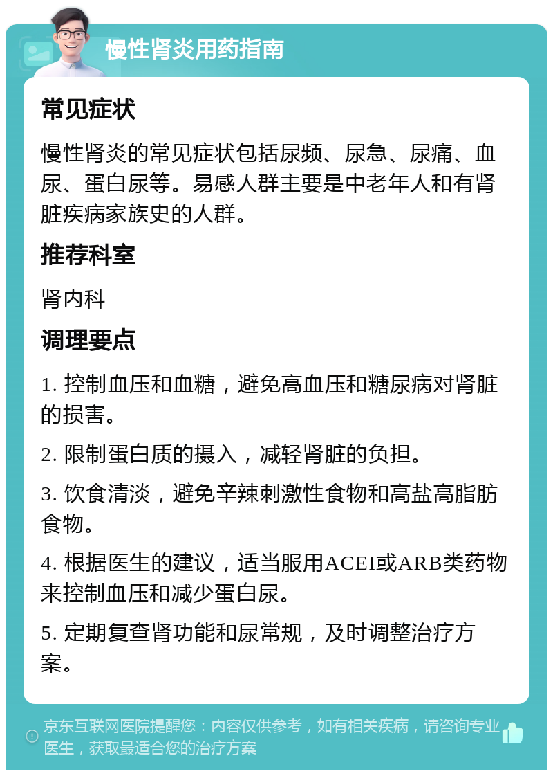 慢性肾炎用药指南 常见症状 慢性肾炎的常见症状包括尿频、尿急、尿痛、血尿、蛋白尿等。易感人群主要是中老年人和有肾脏疾病家族史的人群。 推荐科室 肾内科 调理要点 1. 控制血压和血糖，避免高血压和糖尿病对肾脏的损害。 2. 限制蛋白质的摄入，减轻肾脏的负担。 3. 饮食清淡，避免辛辣刺激性食物和高盐高脂肪食物。 4. 根据医生的建议，适当服用ACEI或ARB类药物来控制血压和减少蛋白尿。 5. 定期复查肾功能和尿常规，及时调整治疗方案。