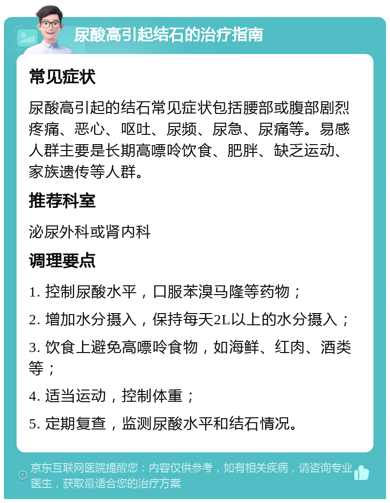 尿酸高引起结石的治疗指南 常见症状 尿酸高引起的结石常见症状包括腰部或腹部剧烈疼痛、恶心、呕吐、尿频、尿急、尿痛等。易感人群主要是长期高嘌呤饮食、肥胖、缺乏运动、家族遗传等人群。 推荐科室 泌尿外科或肾内科 调理要点 1. 控制尿酸水平，口服苯溴马隆等药物； 2. 增加水分摄入，保持每天2L以上的水分摄入； 3. 饮食上避免高嘌呤食物，如海鲜、红肉、酒类等； 4. 适当运动，控制体重； 5. 定期复查，监测尿酸水平和结石情况。