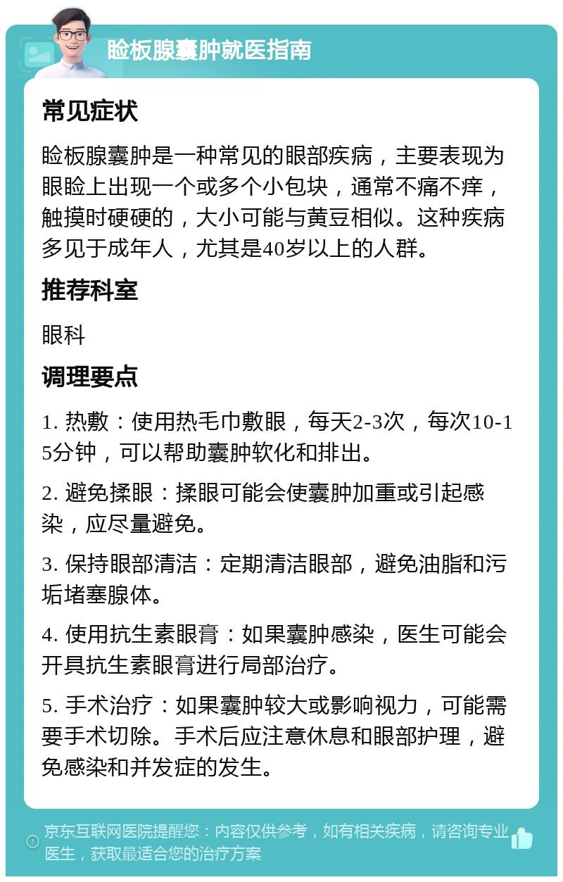 睑板腺囊肿就医指南 常见症状 睑板腺囊肿是一种常见的眼部疾病，主要表现为眼睑上出现一个或多个小包块，通常不痛不痒，触摸时硬硬的，大小可能与黄豆相似。这种疾病多见于成年人，尤其是40岁以上的人群。 推荐科室 眼科 调理要点 1. 热敷：使用热毛巾敷眼，每天2-3次，每次10-15分钟，可以帮助囊肿软化和排出。 2. 避免揉眼：揉眼可能会使囊肿加重或引起感染，应尽量避免。 3. 保持眼部清洁：定期清洁眼部，避免油脂和污垢堵塞腺体。 4. 使用抗生素眼膏：如果囊肿感染，医生可能会开具抗生素眼膏进行局部治疗。 5. 手术治疗：如果囊肿较大或影响视力，可能需要手术切除。手术后应注意休息和眼部护理，避免感染和并发症的发生。