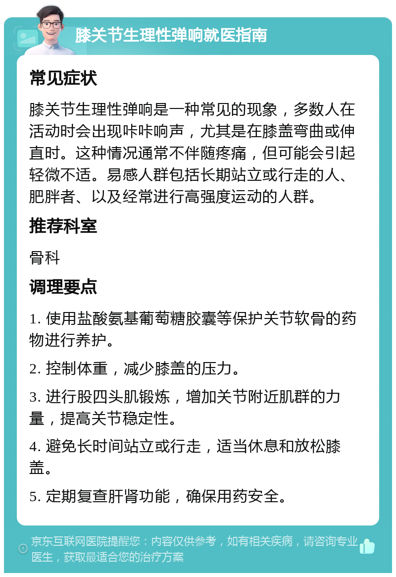 膝关节生理性弹响就医指南 常见症状 膝关节生理性弹响是一种常见的现象，多数人在活动时会出现咔咔响声，尤其是在膝盖弯曲或伸直时。这种情况通常不伴随疼痛，但可能会引起轻微不适。易感人群包括长期站立或行走的人、肥胖者、以及经常进行高强度运动的人群。 推荐科室 骨科 调理要点 1. 使用盐酸氨基葡萄糖胶囊等保护关节软骨的药物进行养护。 2. 控制体重，减少膝盖的压力。 3. 进行股四头肌锻炼，增加关节附近肌群的力量，提高关节稳定性。 4. 避免长时间站立或行走，适当休息和放松膝盖。 5. 定期复查肝肾功能，确保用药安全。