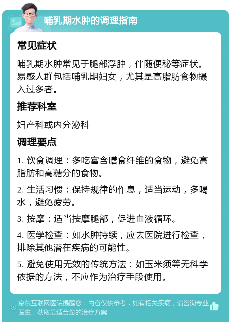 哺乳期水肿的调理指南 常见症状 哺乳期水肿常见于腿部浮肿，伴随便秘等症状。易感人群包括哺乳期妇女，尤其是高脂肪食物摄入过多者。 推荐科室 妇产科或内分泌科 调理要点 1. 饮食调理：多吃富含膳食纤维的食物，避免高脂肪和高糖分的食物。 2. 生活习惯：保持规律的作息，适当运动，多喝水，避免疲劳。 3. 按摩：适当按摩腿部，促进血液循环。 4. 医学检查：如水肿持续，应去医院进行检查，排除其他潜在疾病的可能性。 5. 避免使用无效的传统方法：如玉米须等无科学依据的方法，不应作为治疗手段使用。