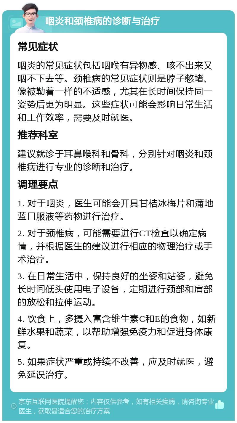 咽炎和颈椎病的诊断与治疗 常见症状 咽炎的常见症状包括咽喉有异物感、咳不出来又咽不下去等。颈椎病的常见症状则是脖子憋堵、像被勒着一样的不适感，尤其在长时间保持同一姿势后更为明显。这些症状可能会影响日常生活和工作效率，需要及时就医。 推荐科室 建议就诊于耳鼻喉科和骨科，分别针对咽炎和颈椎病进行专业的诊断和治疗。 调理要点 1. 对于咽炎，医生可能会开具甘桔冰梅片和蒲地蓝口服液等药物进行治疗。 2. 对于颈椎病，可能需要进行CT检查以确定病情，并根据医生的建议进行相应的物理治疗或手术治疗。 3. 在日常生活中，保持良好的坐姿和站姿，避免长时间低头使用电子设备，定期进行颈部和肩部的放松和拉伸运动。 4. 饮食上，多摄入富含维生素C和E的食物，如新鲜水果和蔬菜，以帮助增强免疫力和促进身体康复。 5. 如果症状严重或持续不改善，应及时就医，避免延误治疗。