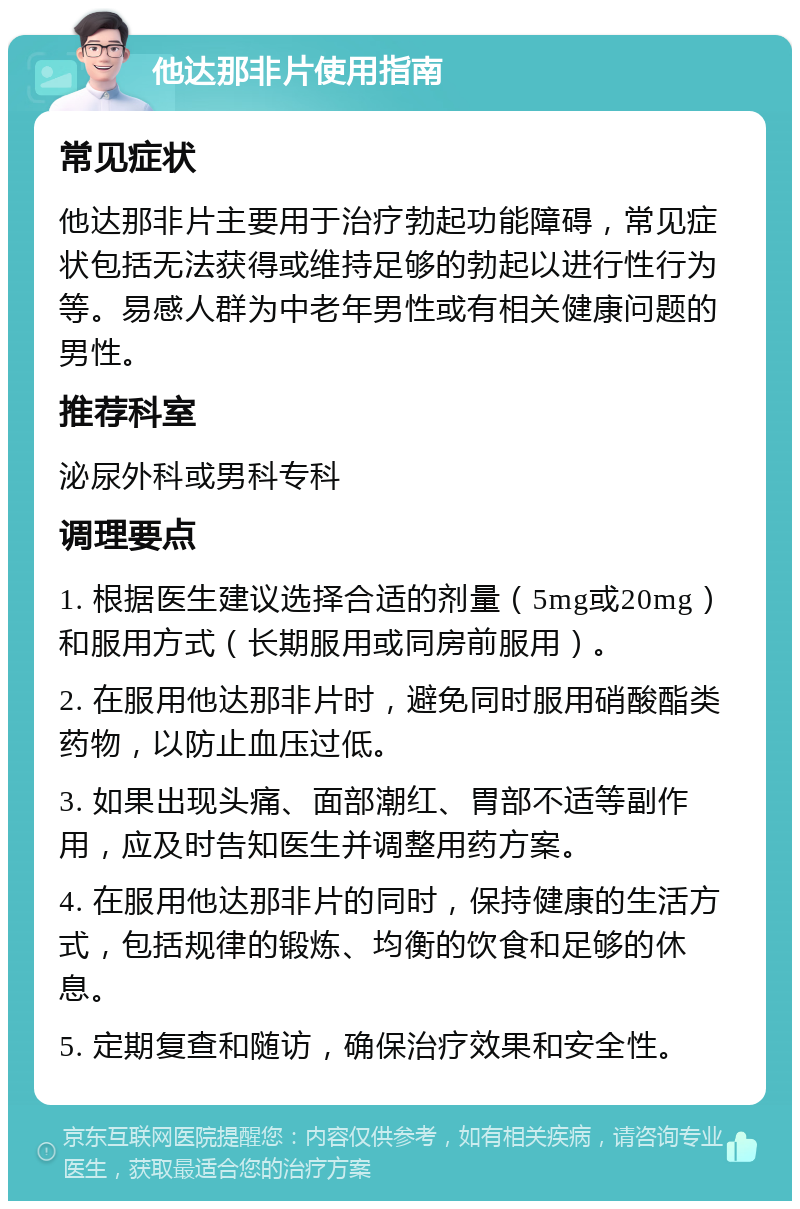 他达那非片使用指南 常见症状 他达那非片主要用于治疗勃起功能障碍，常见症状包括无法获得或维持足够的勃起以进行性行为等。易感人群为中老年男性或有相关健康问题的男性。 推荐科室 泌尿外科或男科专科 调理要点 1. 根据医生建议选择合适的剂量（5mg或20mg）和服用方式（长期服用或同房前服用）。 2. 在服用他达那非片时，避免同时服用硝酸酯类药物，以防止血压过低。 3. 如果出现头痛、面部潮红、胃部不适等副作用，应及时告知医生并调整用药方案。 4. 在服用他达那非片的同时，保持健康的生活方式，包括规律的锻炼、均衡的饮食和足够的休息。 5. 定期复查和随访，确保治疗效果和安全性。