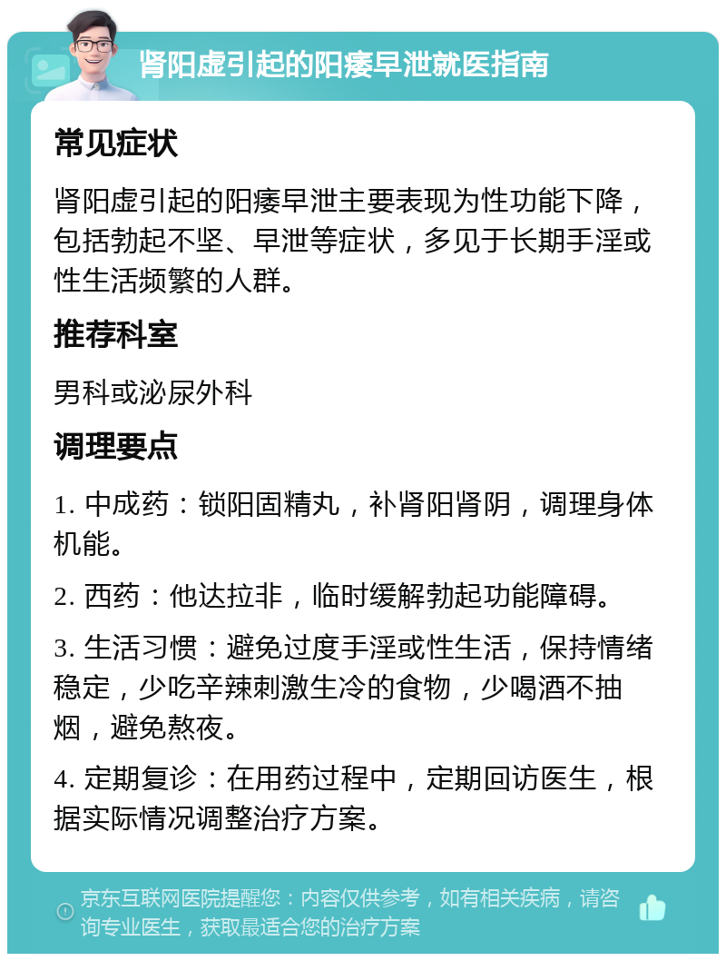 肾阳虚引起的阳痿早泄就医指南 常见症状 肾阳虚引起的阳痿早泄主要表现为性功能下降，包括勃起不坚、早泄等症状，多见于长期手淫或性生活频繁的人群。 推荐科室 男科或泌尿外科 调理要点 1. 中成药：锁阳固精丸，补肾阳肾阴，调理身体机能。 2. 西药：他达拉非，临时缓解勃起功能障碍。 3. 生活习惯：避免过度手淫或性生活，保持情绪稳定，少吃辛辣刺激生冷的食物，少喝酒不抽烟，避免熬夜。 4. 定期复诊：在用药过程中，定期回访医生，根据实际情况调整治疗方案。