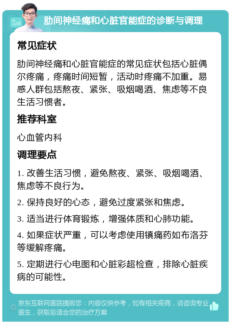 肋间神经痛和心脏官能症的诊断与调理 常见症状 肋间神经痛和心脏官能症的常见症状包括心脏偶尔疼痛，疼痛时间短暂，活动时疼痛不加重。易感人群包括熬夜、紧张、吸烟喝酒、焦虑等不良生活习惯者。 推荐科室 心血管内科 调理要点 1. 改善生活习惯，避免熬夜、紧张、吸烟喝酒、焦虑等不良行为。 2. 保持良好的心态，避免过度紧张和焦虑。 3. 适当进行体育锻炼，增强体质和心肺功能。 4. 如果症状严重，可以考虑使用镇痛药如布洛芬等缓解疼痛。 5. 定期进行心电图和心脏彩超检查，排除心脏疾病的可能性。