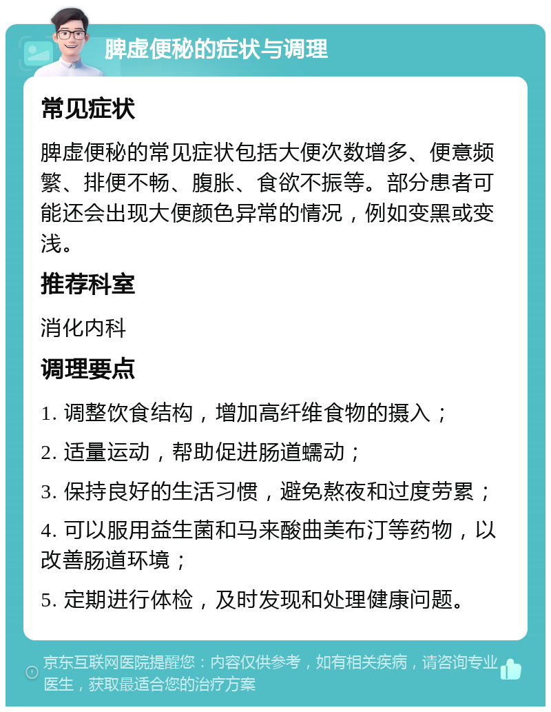 脾虚便秘的症状与调理 常见症状 脾虚便秘的常见症状包括大便次数增多、便意频繁、排便不畅、腹胀、食欲不振等。部分患者可能还会出现大便颜色异常的情况，例如变黑或变浅。 推荐科室 消化内科 调理要点 1. 调整饮食结构，增加高纤维食物的摄入； 2. 适量运动，帮助促进肠道蠕动； 3. 保持良好的生活习惯，避免熬夜和过度劳累； 4. 可以服用益生菌和马来酸曲美布汀等药物，以改善肠道环境； 5. 定期进行体检，及时发现和处理健康问题。